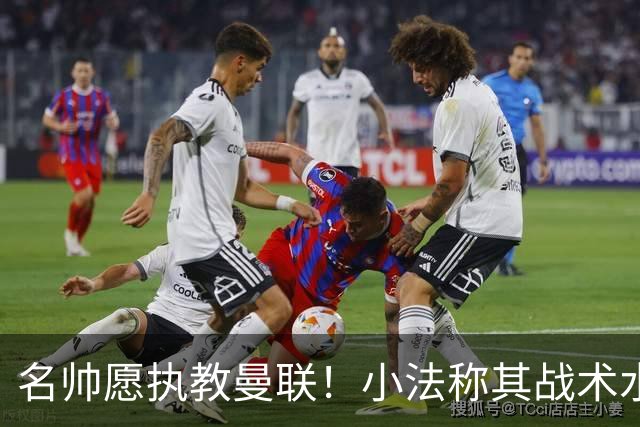 名帅愿执教曼联！小法称其战术水平超越瓜迪奥拉