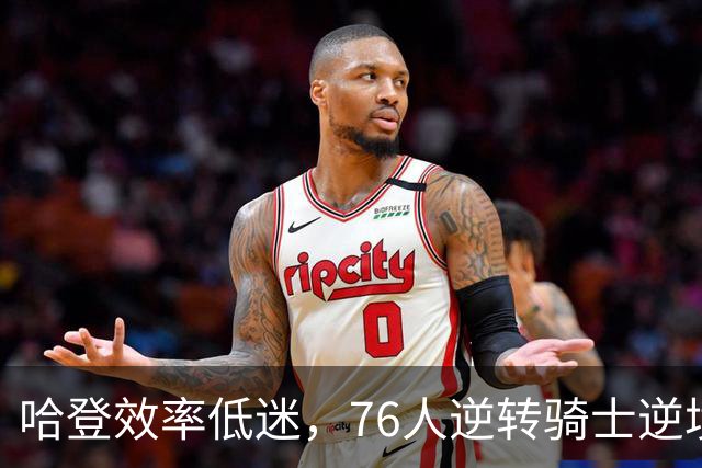 哈登效率低迷，76人逆转骑士逆境中取得胜利